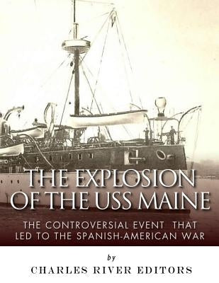 The Explosion of the USS Maine: The Controversial Event That Led to the Spanish-American War by Charles River Editors