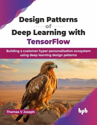 Design Patterns of Deep Learning with TensorFlow: Building a customer hyper-personalisation ecosystem using deep learning design patterns (English Edi by V. Joseph, Thomas