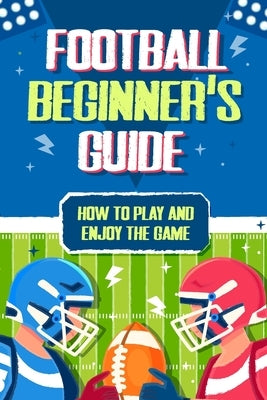 Football Beginner's Guide: How To Play and Enjoy the Game by Ross, Scarlett