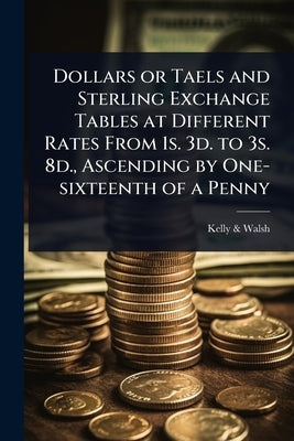 Dollars or Taels and Sterling Exchange Tables at Different Rates From 1s. 3d. to 3s. 8d., Ascending by One-sixteenth of a Penny by &. Walsh, Kelly