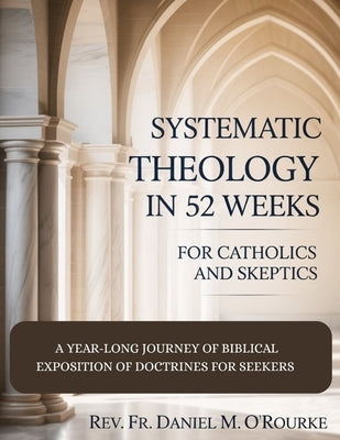 Systematic Theology in 52 Weeks for Catholics and Skeptics: A Year-Long Journey of Biblical Exposition Of Doctrines for Seekers by O'Rourke, Daniel M.