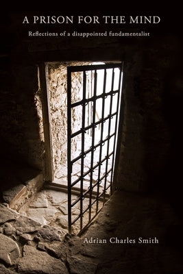 A Prison for the Mind: Reflections of a Disappointed Fundamentalist by Smith, Adrian C.