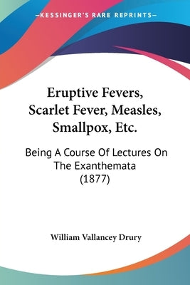 Eruptive Fevers, Scarlet Fever, Measles, Smallpox, Etc.: Being A Course Of Lectures On The Exanthemata (1877) by Drury, William Vallancey
