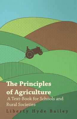 The Principles of Agriculture - A Text-Book for Schools and Rural Societies by Bailey, Liberty Hyde, Jr.