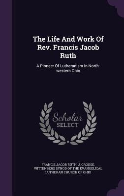 The Life And Work Of Rev. Francis Jacob Ruth: A Pioneer Of Lutheranism In North-western Ohio by Ruth, Francis Jacob