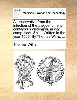 A preservative from the infection of the plague, or, any contagious distemper, in city, camp, fleet, &c. ... Written in the year 1666. By Thomas Willi by Willis, Thomas