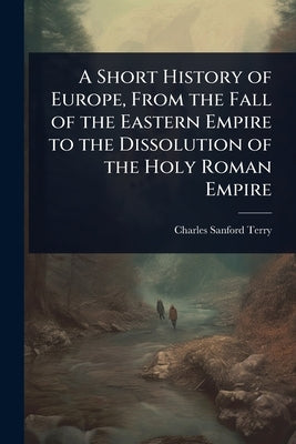 A Short History of Europe, From the Fall of the Eastern Empire to the Dissolution of the Holy Roman Empire by Terry, Charles Sanford