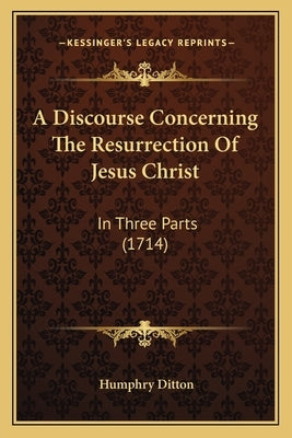 A Discourse Concerning the Resurrection of Jesus Christ: In Three Parts (1714) by Ditton, Humphry