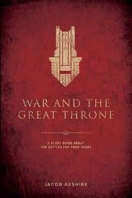 War and the Great Throne: A Study Guide About the Battles for Your Heart by Abshire, Jacob P.