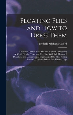 Floating Flies and How to Dress Them: A Treatise On the Most Modern Methods of Dressing Artificial Flies for Trout and Grayling, With Full Illustrated by Halford, Frederic Michael