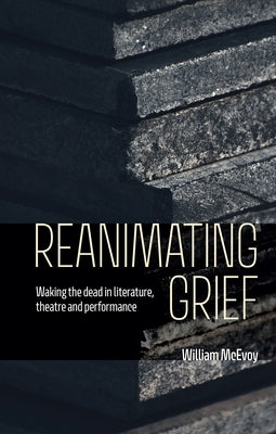 Reanimating Grief: Waking the Dead in Literature, Theatre and Performance by McEvoy, William