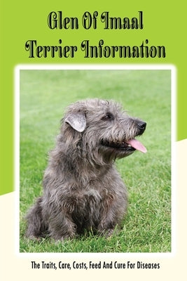 Glen of Imaal Terrier Information: The Traits, Care, Costs, Feed And Cure For Diseases: Treating A Glen Of Imaal Terrier Guide by Hernandaz, Joaquina