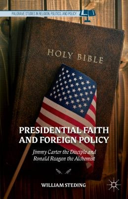 Presidential Faith and Foreign Policy: Jimmy Carter the Disciple and Ronald Reagan the Alchemist by Steding, W.