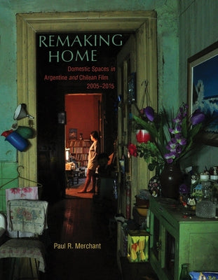 Remaking Home: Domestic Spaces in Argentine and Chilean Film, 2005-2015 by Merchant, Paul