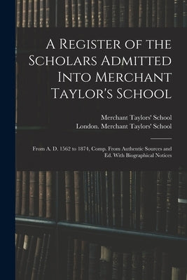 A Register of the Scholars Admitted Into Merchant Taylor's School: From A. D. 1562 to 1874, Comp. From Authentic Sources and Ed. With Biographical Not by London (England) Merchant Taylors' S