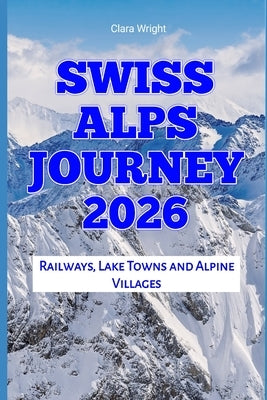 Swiss Alps Journey 2026: Railways, Lake Towns and Alpine Villages by Wright, Clara