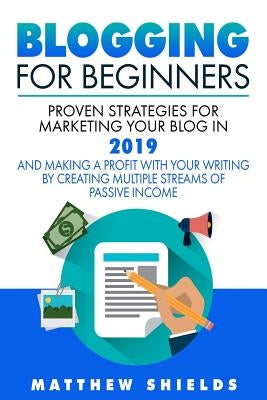 Blogging For Beginners: Proven Strategies for Marketing Your Blog in 2019 and Making a Profit with Your Writing by Creating Multiple Streams o by Shields, Matthew