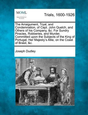 The Arraigument, Tryal, and Condemnation, of Capt. John Quelch, and Others of His Company, &c. for Sundry Piracies, Robberies, and Murder, Committed U by Dudley, Joseph