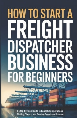 How to Start a Freight Dispatcher Business for Beginners: A Step-by-Step Guide to Launching Operations, Finding Clients, and Earning Consistent Income by Ellery, Owen