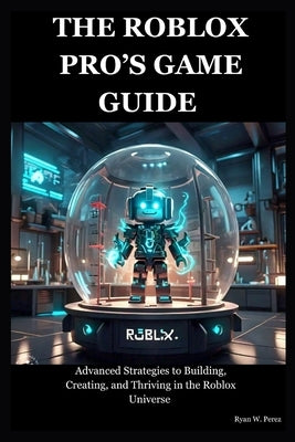 The Roblox Pro's Game Guide: Advanced Strategies to Building, Creating, and Thriving in the Roblox Universe by Perez, Ryan W.