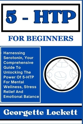 5 - Htp for Beginners: Harnessing Serotonin, Your Comprehensive Guide To Unlocking The Power Of 5-HTP For Mental Wellness, Stress Relief And by Lockett, Georgette