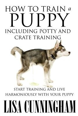 How to Train a Puppy Including Potty and Crate Training: Start Training and Live Harmoniously with Your Puppy by Cunningham, Lisa