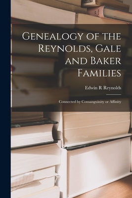 Genealogy of the Reynolds, Gale and Baker Families: Connected by Consanguinity or Affinity by Reynolds, Edwin R.
