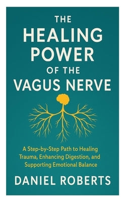 The Healing Power of the Vagus Nerve: A Step-by-Step Path to Healing Trauma, Enhancing Digestion, and Supporting Emotional Balance by Roberts, Daniel