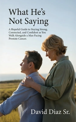 What He's Not Saying, A Hopeful Guide to Staying Strong, Connected, and Confident as You Walk Alongside a Man Facing Prostate Cancer. by Diaz, David, Sr.