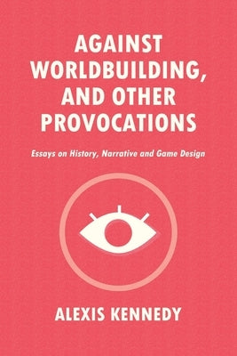 Against Worldbuilding, and Other Provocations: Essays on History, Narrative, and Game Design by Kennedy, Alexis