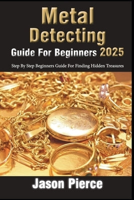Metal Detecting Guide For Beginners 2025: Step By Step Beginners Guide For Finding Hidden Treasure by Pierce, Jason