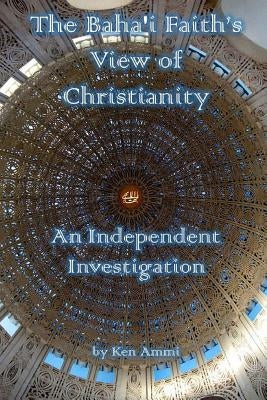 The Baha'i Faith's View of Christianity: An Independent Investigation by Ammi, Ken
