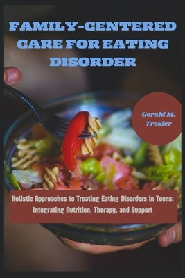 Family-Centered Care for Eating Disorder: Holistic Approaches to Treating Eating Disorders in Teens: Integrating Nutrition, Therapy, and Support by M. Trexler, Gerald