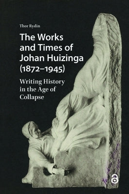 The Works and Times of Johan Huizinga (1872-1945): Writing History in the Age of Collapse by Rydin, Thor