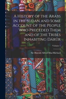 A History of the Arabs in the Sudan and Some Account of the People Who Preceded Them and of the Tribes Inhabiting Dárûr; Volume 1 by Macmichael, Harold Alfred
