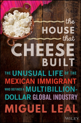The House That Cheese Built: The Unusual Life of the Mexican Immigrant Who Defined a Multibillion-Dollar Global Industry by Leal, Miguel A.