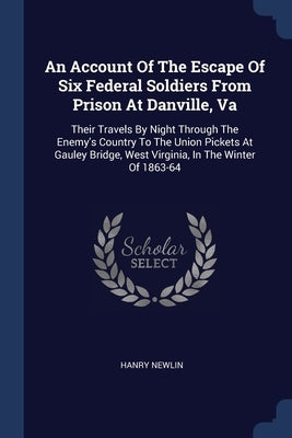 An Account Of The Escape Of Six Federal Soldiers From Prison At Danville, Va: Their Travels By Night Through The Enemy's Country To The Union Pickets by Newlin, Hanry
