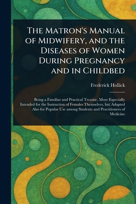 The Matron's Manual of Midwifery, and the Diseases of Women During Pregnancy and in Childbed by Hollick, Frederick