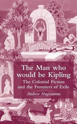The Man Who Would Be Kipling: The Colonial Fiction and the Frontiers of Exile by Hagiioannu, A.