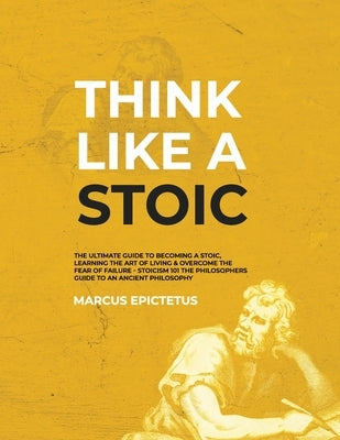 Think Like a Stoic: The Ultimate Guide to Becoming a Stoic, Learning the Art of Living & Overcome the Fear of Failure - Stoicism 101 the P by Epictetus, Marcus