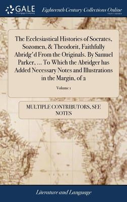 The Ecclesiastical Histories of Socrates, Sozomen, & Theodorit, Faithfully Abridg'd From the Originals. By Samuel Parker, ... To Which the Abridger ha by Multiple Contributors