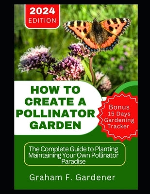 How to Create a Pollinator Garden: The Complete Guide to Planting Maintaining Your Own Pollinator Paradise Attract Bees Butterflies and Beneficial Ins by Gardener, Graham F.