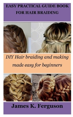 Easy Practical Guide Book for Hair Braiding: DIY Hair braiding and making made easy for beginners by Ferguson, James K.