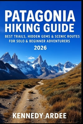 Patagonia Hiking Guide 2026: Best Trails, Hidden Gems & Scenic Routes for Solo & Beginner Adventurers by Ardee, Kennedy