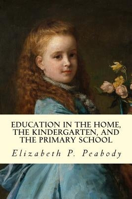 Education in The Home, The Kindergarten, and The Primary School Educ by Peabody, Elizabeth P.