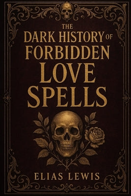 The Dark History of Forbidden Love Spells: Ancient Rituals of Desire Obsession and the Occult by Lewis, Elias