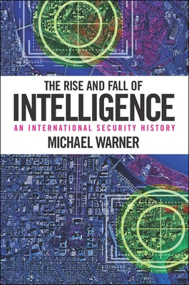 The Rise and Fall of Intelligence: An International Security History by Warner, Michael
