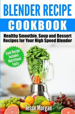 Blender Recipe Cookbook: Healthy Smoothie, Soup and Dessert Recipes for your HIgh Speed Blender by Morgan, Jesse