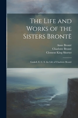 The Life and Works of the Sisters Brontë: Gaskell, E. C. S. the Life of Charlotte Brontë by Gaskell, Elizabeth Cleghorn
