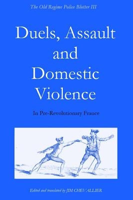 The Old Regime Police Blotter III: Duels, Assault and Domestic Violence in Pre-Revolutionary France by Chevallier, Jim
